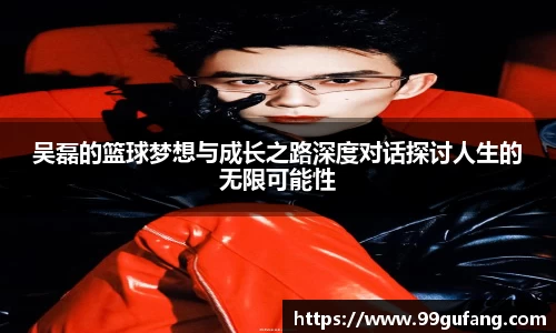 吴磊的篮球梦想与成长之路深度对话探讨人生的无限可能性